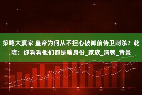 策略大赢家 皇帝为何从不担心被御前侍卫刺杀？乾隆：你看看他们都是啥身份_家族_清朝_背景