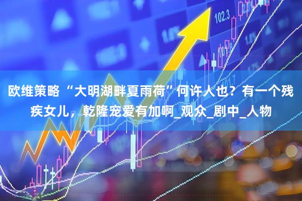 欧维策略 “大明湖畔夏雨荷”何许人也？有一个残疾女儿，乾隆宠爱有加啊_观众_剧中_人物