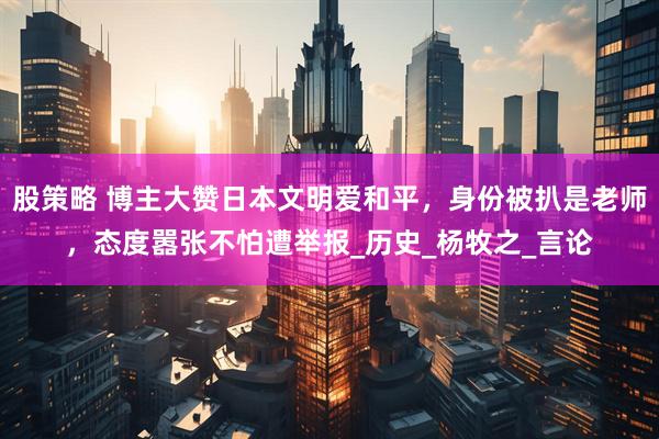 股策略 博主大赞日本文明爱和平，身份被扒是老师，态度嚣张不怕遭举报_历史_杨牧之_言论