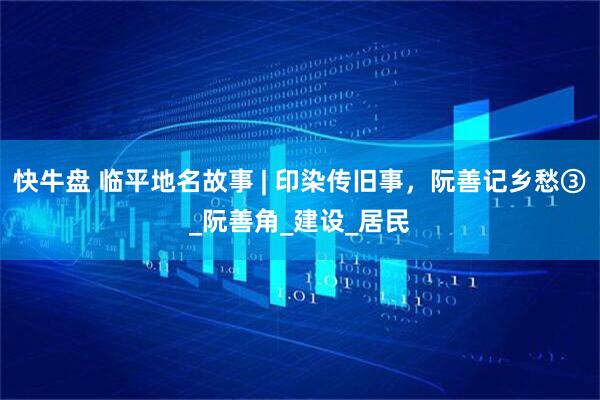 快牛盘 临平地名故事 | 印染传旧事，阮善记乡愁③_阮善角_建设_居民