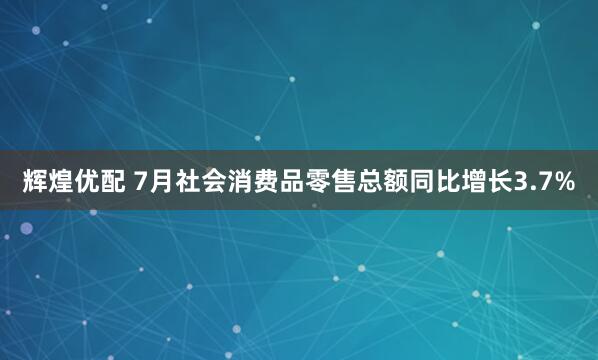 辉煌优配 7月社会消费品零售总额同比增长3.7%