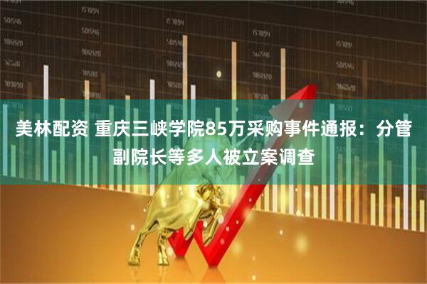 美林配资 重庆三峡学院85万采购事件通报：分管副院长等多人被立案调查