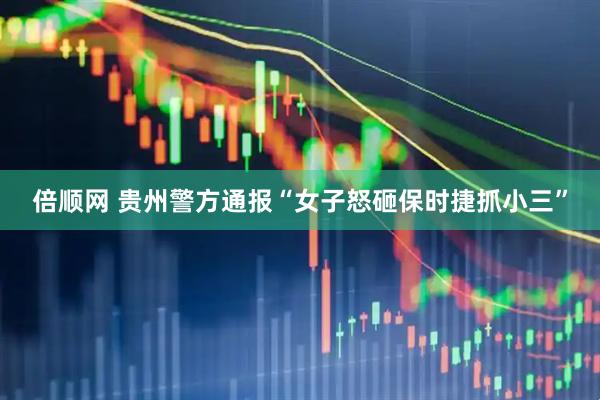 倍顺网 贵州警方通报“女子怒砸保时捷抓小三”