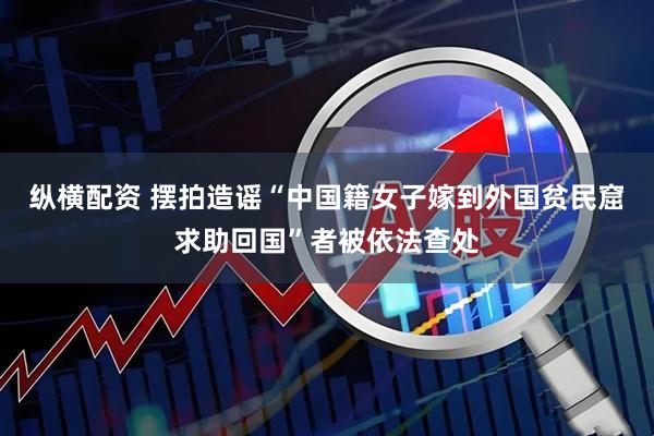 纵横配资 摆拍造谣“中国籍女子嫁到外国贫民窟求助回国”者被依法查处