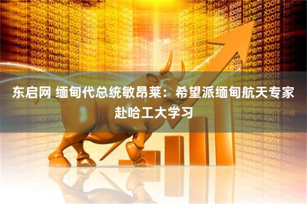 东启网 缅甸代总统敏昂莱：希望派缅甸航天专家赴哈工大学习