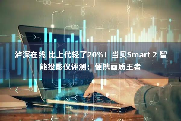 泸深在线 比上代轻了20%！当贝Smart 2 智能投影仪评测：便携画质王者