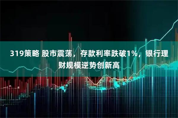 319策略 股市震荡，存款利率跌破1%，银行理财规模逆势创新高