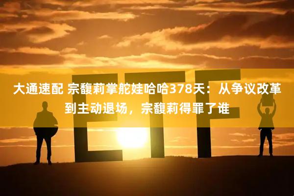 大通速配 宗馥莉掌舵娃哈哈378天：从争议改革到主动退场，宗馥莉得罪了谁