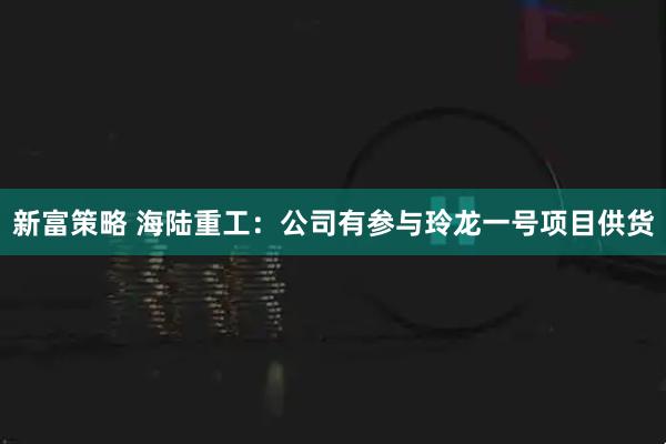 新富策略 海陆重工：公司有参与玲龙一号项目供货