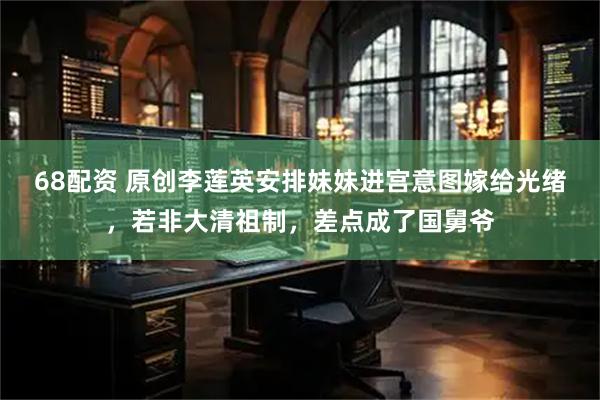 68配资 原创李莲英安排妹妹进宫意图嫁给光绪，若非大清祖制，差点成了国舅爷