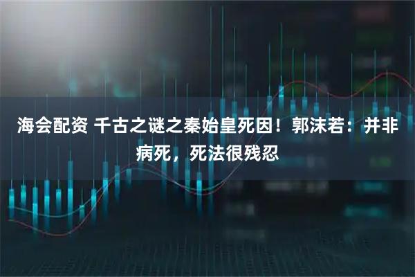 海会配资 千古之谜之秦始皇死因！郭沫若：并非病死，死法很残忍
