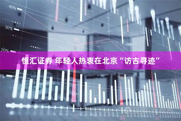 恒汇证券 年轻人热衷在北京“访古寻迹”