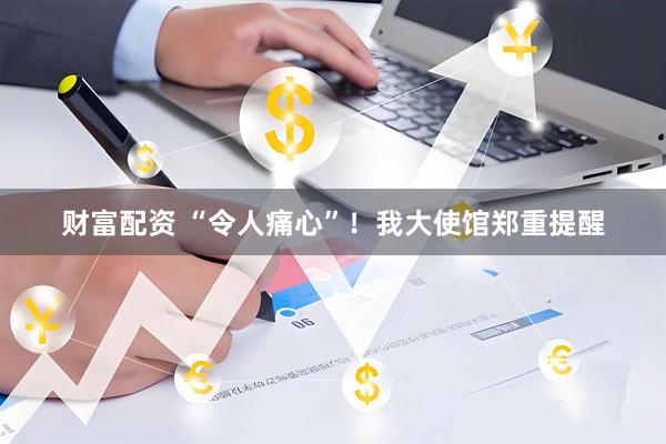 财富配资 “令人痛心”！我大使馆郑重提醒