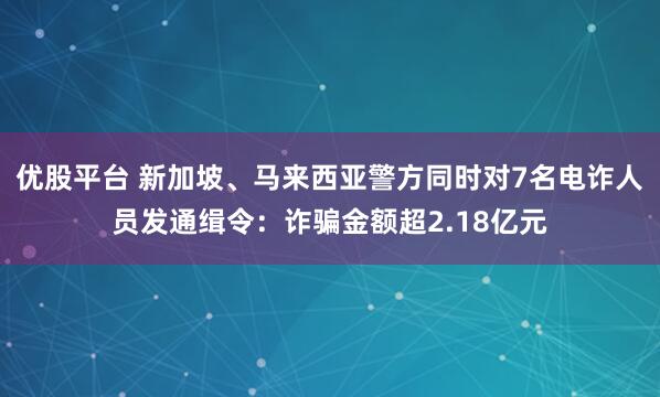 优股平台 新加坡、马来西亚警方同时对7名电诈人员发通缉令：诈骗金额超2.18亿元