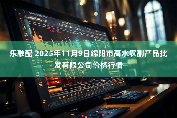 乐融配 2025年11月9日绵阳市高水农副产品批发有限公司价格行情