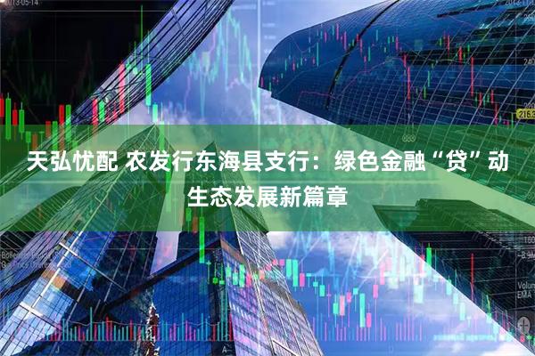 天弘忧配 农发行东海县支行：绿色金融“贷”动生态发展新篇章