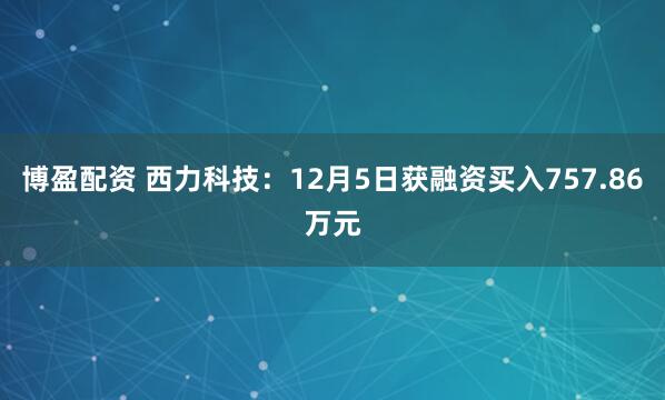 博盈配资 西力科技：12月5日获融资买入757.86万元