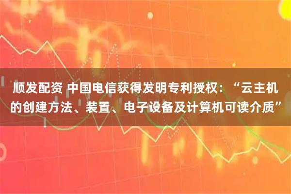 顺发配资 中国电信获得发明专利授权：“云主机的创建方法、装置、电子设备及计算机可读介质”