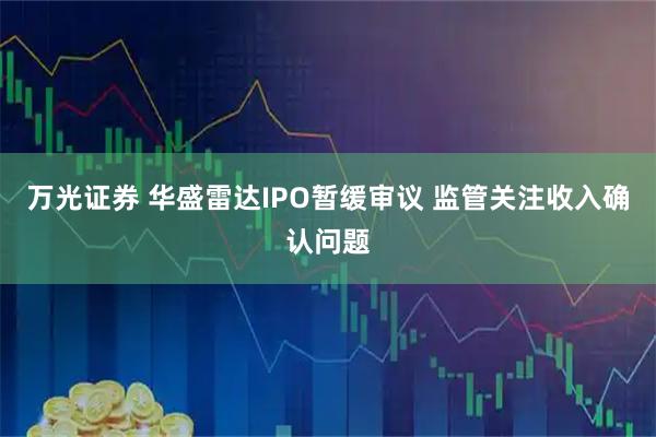 万光证券 华盛雷达IPO暂缓审议 监管关注收入确认问题